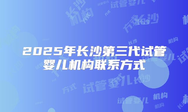 2025年长沙第三代试管婴儿机构联系方式