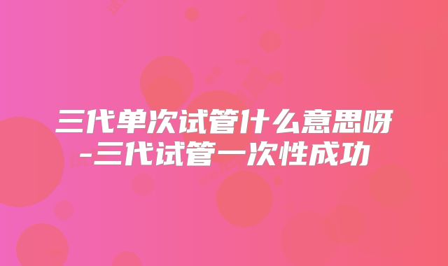 三代单次试管什么意思呀-三代试管一次性成功