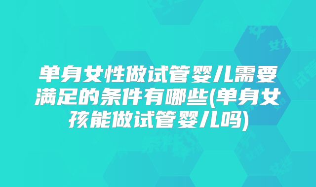 单身女性做试管婴儿需要满足的条件有哪些(单身女孩能做试管婴儿吗)