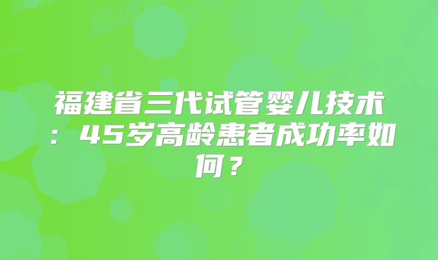 福建省三代试管婴儿技术：45岁高龄患者成功率如何？