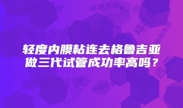 轻度内膜粘连去格鲁吉亚做三代试管成功率高吗？