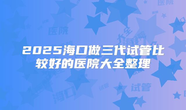 2025海口做三代试管比较好的医院大全整理