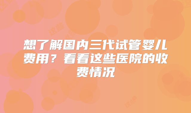 想了解国内三代试管婴儿费用?看看这些医院的收费情况