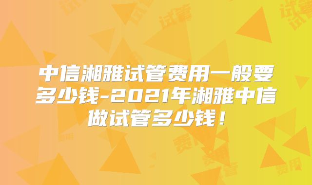 中信湘雅试管费用一般要多少钱-2021年湘雅中信做试管多少钱！