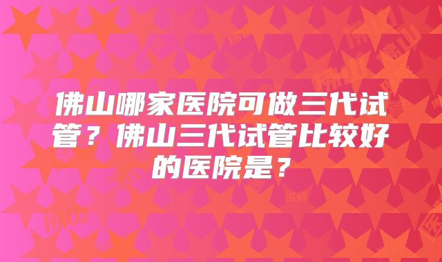 佛山哪家医院可做三代试管？佛山三代试管比较好的医院是？