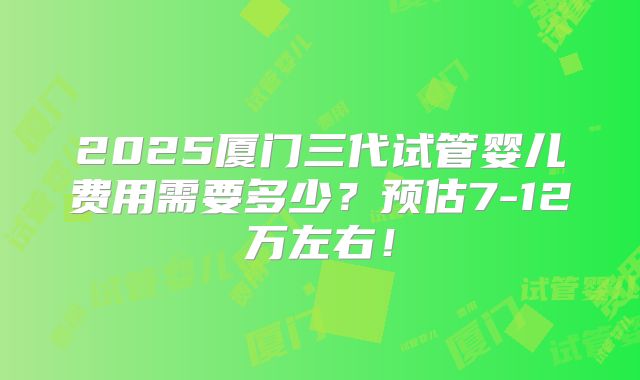 2025厦门三代试管婴儿费用需要多少？预估7-12万左右！