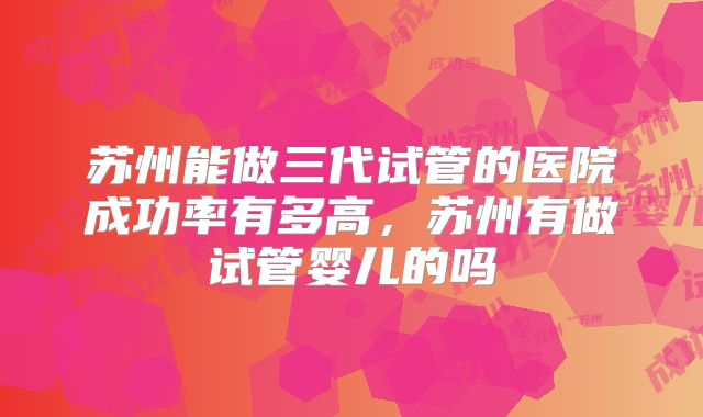 苏州能做三代试管的医院成功率有多高，苏州有做试管婴儿的吗