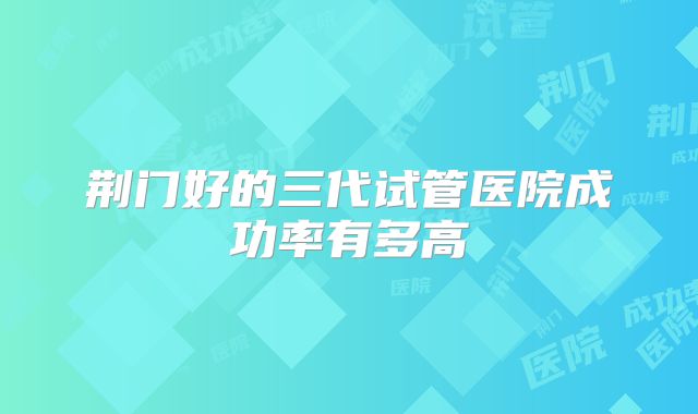 荆门好的三代试管医院成功率有多高