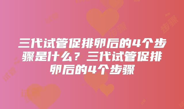三代试管促排卵后的4个步骤是什么？三代试管促排卵后的4个步骤
