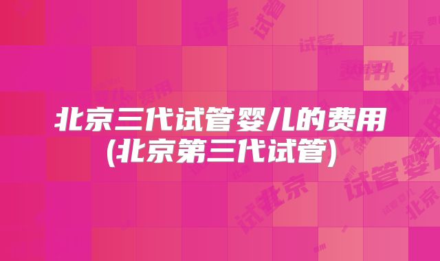 北京三代试管婴儿的费用(北京第三代试管)