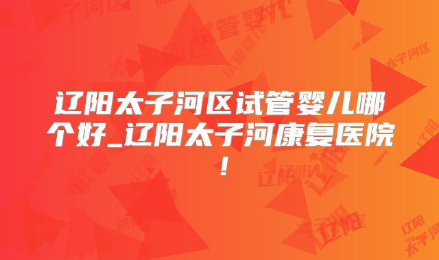 辽阳太子河区试管婴儿哪个好_辽阳太子河康复医院!