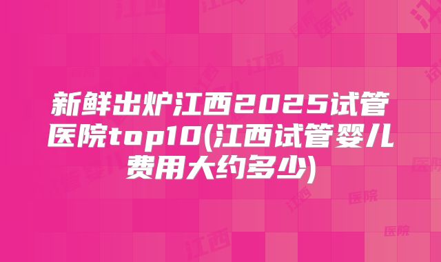 新鲜出炉江西2025试管医院top10(江西试管婴儿费用大约多少)