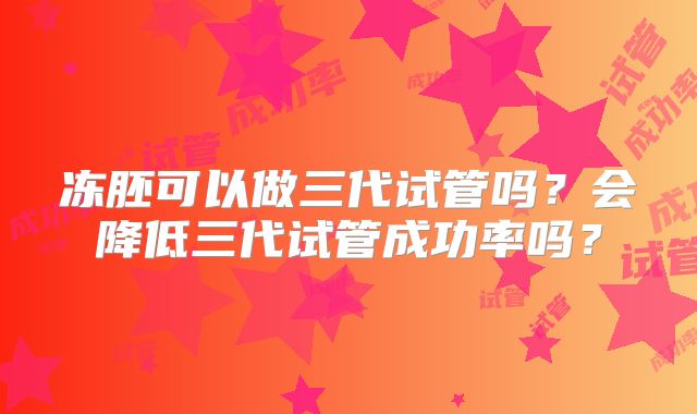 冻胚可以做三代试管吗?会降低三代试管成功率吗?