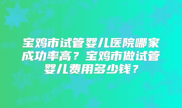 宝鸡市试管婴儿医院哪家成功率高？宝鸡市做试管婴儿费用多少钱？