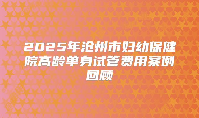 2025年沧州市妇幼保健院高龄单身试管费用案例回顾