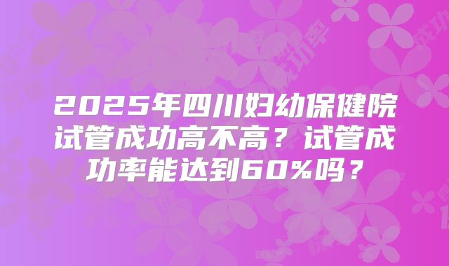 2025年四川妇幼保健院试管成功高不高?试管成功率能达到60%吗?