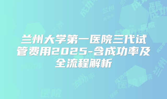 兰州大学第一医院三代试管费用2025-含成功率及全流程解析