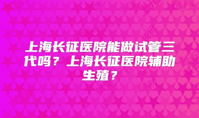 上海长征医院能做试管三代吗？上海长征医院辅助生殖？