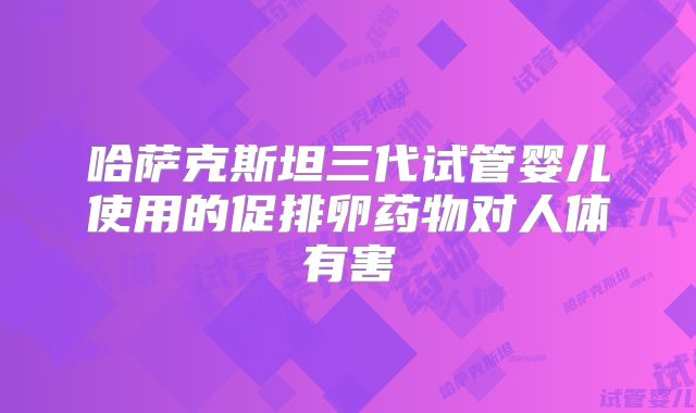 哈萨克斯坦三代试管婴儿使用的促排卵药物对人体有害