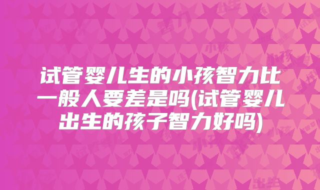 试管婴儿生的小孩智力比一般人要差是吗(试管婴儿出生的孩子智力好吗)