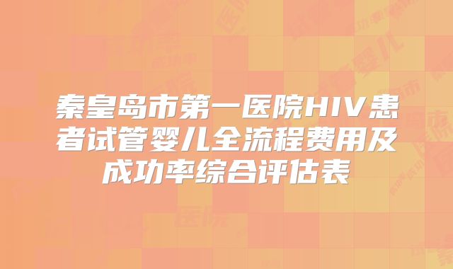 秦皇岛市第一医院HIV患者试管婴儿全流程费用及成功率综合评估表