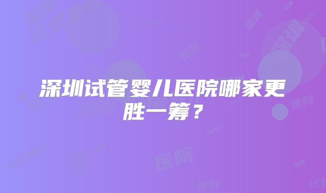 深圳试管婴儿医院哪家更胜一筹？