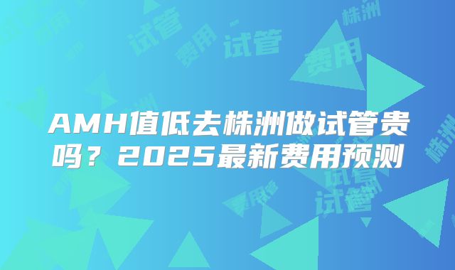 AMH值低去株洲做试管贵吗？2025最新费用预测