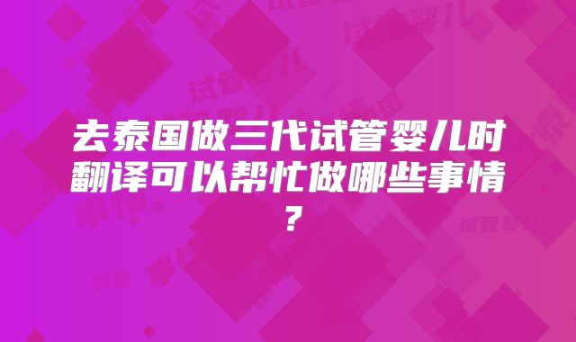 去泰国做三代试管婴儿时翻译可以帮忙做哪些事情？