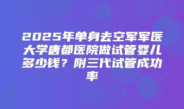 2025年单身去空军军医大学唐都医院做试管婴儿多少钱？附三代试管成功率