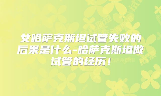女哈萨克斯坦试管失败的后果是什么-哈萨克斯坦做试管的经历！