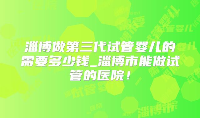 淄博做第三代试管婴儿的需要多少钱_淄博市能做试管的医院!