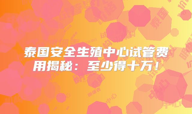 泰国安全生殖中心试管费用揭秘:至少得十万!