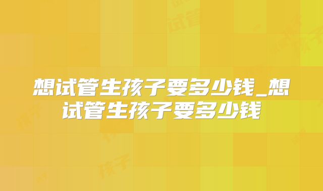 想试管生孩子要多少钱_想试管生孩子要多少钱