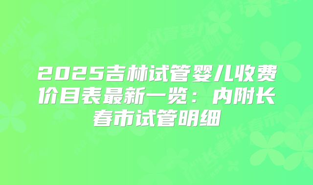 2025吉林试管婴儿收费价目表最新一览：内附长春市试管明细