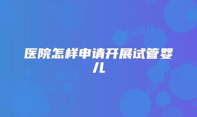 医院怎样申请开展试管婴儿