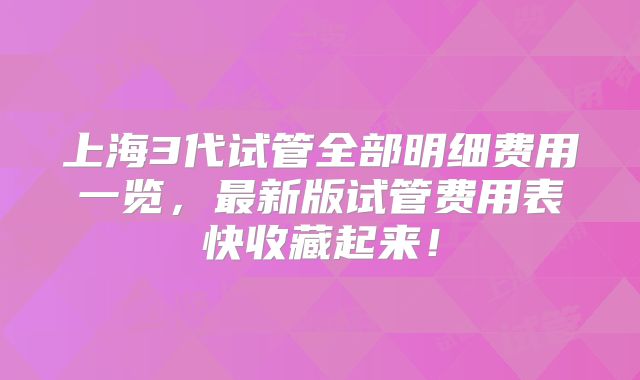 上海3代试管全部明细费用一览，最新版试管费用表快收藏起来！