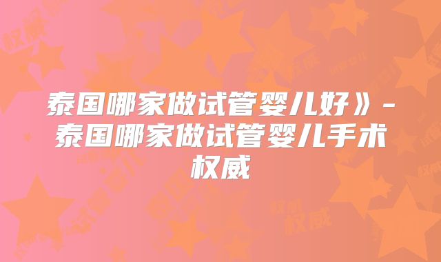泰国哪家做试管婴儿好》-泰国哪家做试管婴儿手术权威