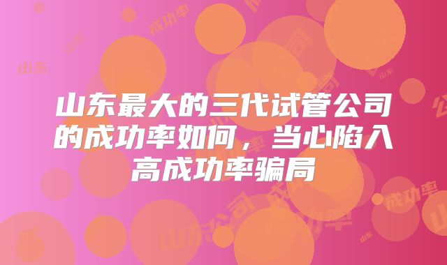 山东最大的三代试管公司的成功率如何，当心陷入高成功率骗局