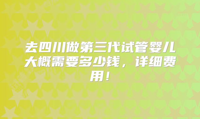 去四川做第三代试管婴儿大概需要多少钱，详细费用！