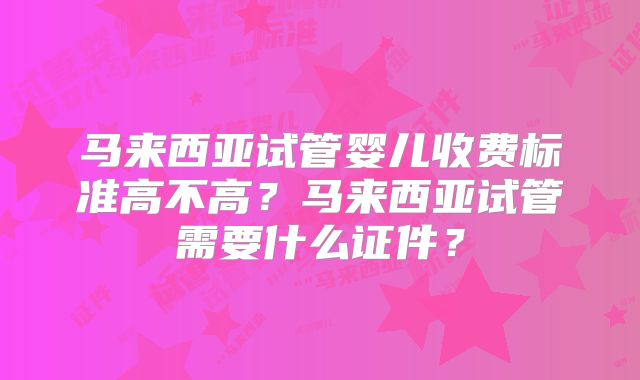 马来西亚试管婴儿收费标准高不高？马来西亚试管需要什么证件？