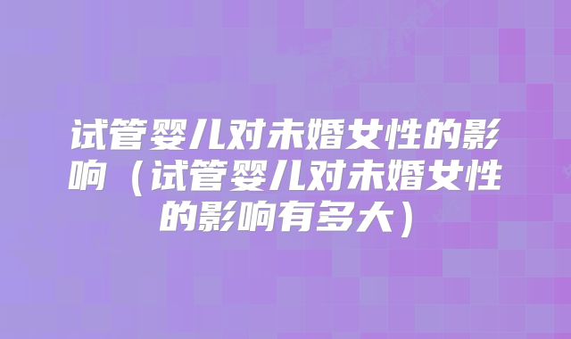 试管婴儿对未婚女性的影响(试管婴儿对未婚女性的影响有多大)