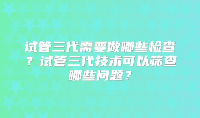 试管三代需要做哪些检查？试管三代技术可以筛查哪些问题？