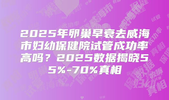 2025年卵巢早衰去威海市妇幼保健院试管成功率高吗？2025数据揭晓55%-70%真相