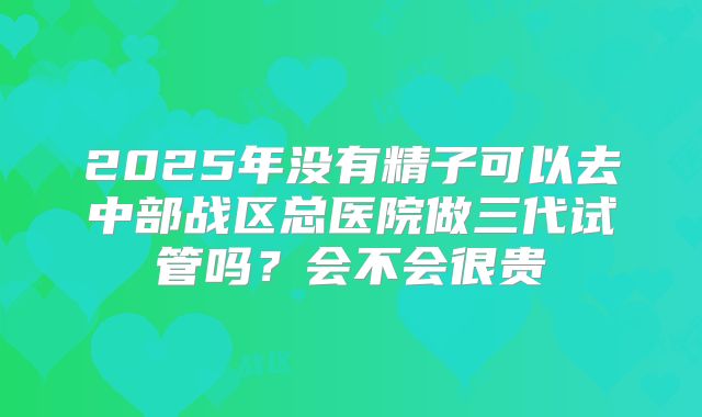 2025年没有精子可以去中部战区总医院做三代试管吗？会不会很贵