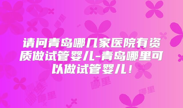 请问青岛哪几家医院有资质做试管婴儿-青岛哪里可以做试管婴儿！