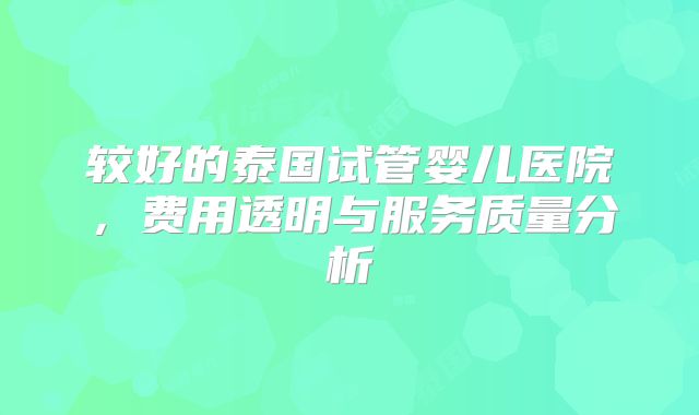 较好的泰国试管婴儿医院，费用透明与服务质量分析