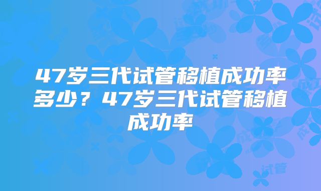 47岁三代试管移植成功率多少?47岁三代试管移植成功率
