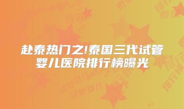 赴泰热门之!泰国三代试管婴儿医院排行榜曝光
