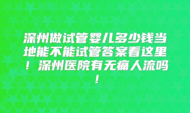 深州做试管婴儿多少钱当地能不能试管答案看这里!深州医院有无痛人流吗!