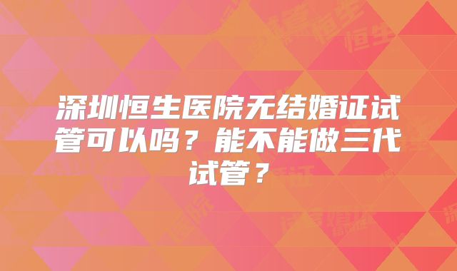 深圳恒生医院无结婚证试管可以吗?能不能做三代试管?